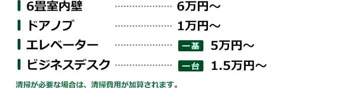 6畳室内壁…6万円～／ドアノブ…1万円～／エレベーター…一基5万円～／ビジネスデスク…一台1.5万円～※清掃が必要な場合は、清掃費用が加算されます。