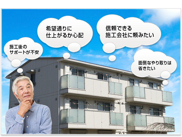 施工後のサポートが不安。希望通りに仕上がるか心配。信頼できる施工会社に頼みたい。面倒なやり取りは省きたいなど、様々なお悩みにお応えいたします。